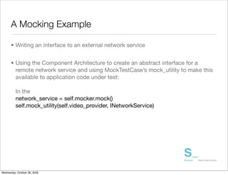 A Mocking Example

      • Writing an interface to an external network service


      • Using the Component Architecture to create an abstract interface for a
        remote network service and using MockTestCase’s mock_utility to make this
        available to application code under test:

          In the
          network_service = self.mocker.mock()
          self.mock_utility(self.video_provider, INetworkService)




Wednesday, October 28, 2009
 