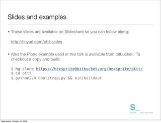 Slides and examples

      • These slides are available on Slideshare so you can follow along:

          http://tinyurl.com/pttt-slides


      • Also the Plone example used in this talk is available from bitbucket. To
        checkout a copy and build:

          $ hg clone https://hexsprite@bitbucket.org/hexsprite/pttt/
          $ cd pttt
          $ python2.4 bootstrap.py && bin/buildout




Wednesday, October 28, 2009
 