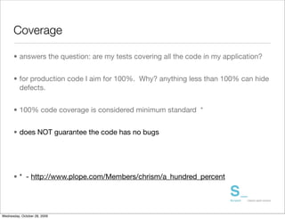 Coverage

      • answers the question: are my tests covering all the code in my application?


      • for production code I aim for 100%. Why? anything less than 100% can hide
        defects.


      • 100% code coverage is considered minimum standard *


      • does NOT guarantee the code has no bugs




      • * - http://www.plope.com/Members/chrism/a_hundred_percent




Wednesday, October 28, 2009
 