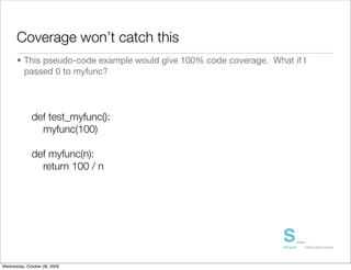 Coverage won’t catch this
      • This pseudo-code example would give 100% code coverage. What if I
        passed 0 to myfunc?




             def test_myfunc():
               myfunc(100)

             def myfunc(n):
               return 100 / n




Wednesday, October 28, 2009
 