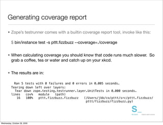 Generating coverage report

      • Zope’s testrunner comes with a builtin coverage report tool, invoke like this:

          $ bin/instance test -s pttt.ﬁzzbuzz --coverage=./coverage


      • When calculating coverage you should know that code runs much slower. So
        grab a coffee, tea or water and catch up on your xkcd.


      • The results are in:

            Ran 5 tests with 0 failures and 0 errors in 0.005 seconds.
          Tearing down left over layers:
            Tear down zope.testing.testrunner.layer.UnitTests in 0.000 seconds.
          lines   cov%   module   (path)
             16   100%   pttt.fizzbuzz.fizzbuzz   (/Users/jbb/co/pttt/src/pttt.fizzbuzz/
                                                   pttt/fizzbuzz/fizzbuzz.py)




Wednesday, October 28, 2009
 