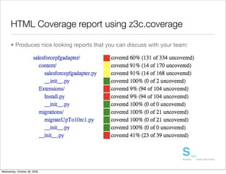 HTML Coverage report using z3c.coverage

      • Produces nice looking reports that you can discuss with your team:




Wednesday, October 28, 2009
 