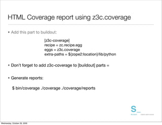 HTML Coverage report using z3c.coverage

      • Add this part to buildout:
                              [z3c-coverage]
                              recipe = zc.recipe.egg
                              eggs = z3c.coverage
                              extra-paths = ${zope2:location}/lib/python

      • Don’t forget to add z3c-coverage to [buildout] parts =


      • Generate reports:

           $ bin/coverage ./coverage ./coverage/reports




Wednesday, October 28, 2009
 