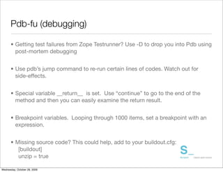 Pdb-fu (debugging)

      • Getting test failures from Zope Testrunner? Use -D to drop you into Pdb using
        post-mortem debugging


      • Use pdb’s jump command to re-run certain lines of codes. Watch out for
        side-effects.


      • Special variable __return__ is set. Use “continue” to go to the end of the
        method and then you can easily examine the return result.


      • Breakpoint variables. Looping through 1000 items, set a breakpoint with an
        expression.


      • Missing source code? This could help, add to your buildout.cfg:
         [buildout]
         unzip = true

Wednesday, October 28, 2009
 