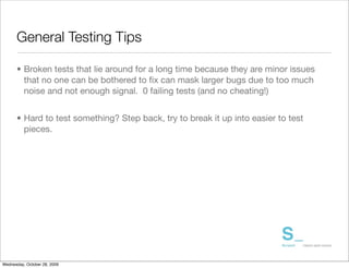 General Testing Tips

      • Broken tests that lie around for a long time because they are minor issues
        that no one can be bothered to ﬁx can mask larger bugs due to too much
        noise and not enough signal. 0 failing tests (and no cheating!)


      • Hard to test something? Step back, try to break it up into easier to test
        pieces.




Wednesday, October 28, 2009
 