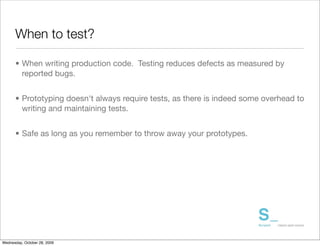 When to test?

      • When writing production code. Testing reduces defects as measured by
        reported bugs.	


      • Prototyping doesn't always require tests, as there is indeed some overhead to
        writing and maintaining tests.	


      • Safe as long as you remember to throw away your prototypes.




Wednesday, October 28, 2009
 