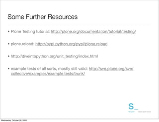 Some Further Resources

      • Plone Testing tutorial: http://plone.org/documentation/tutorial/testing/


      • plone.reload: http://pypi.python.org/pypi/plone.reload


      • http://diveintopython.org/unit_testing/index.html


      • example tests of all sorts, mostly still valid: http://svn.plone.org/svn/
        collective/examples/example.tests/trunk/




Wednesday, October 28, 2009
 