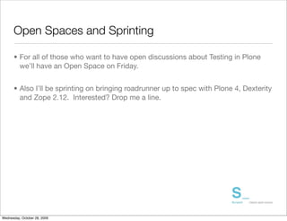 Open Spaces and Sprinting

      • For all of those who want to have open discussions about Testing in Plone
        we’ll have an Open Space on Friday.


      • Also I’ll be sprinting on bringing roadrunner up to spec with Plone 4, Dexterity
        and Zope 2.12. Interested? Drop me a line.




Wednesday, October 28, 2009
 