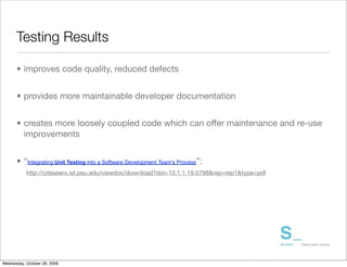 Testing Results

      • improves code quality, reduced defects


      • provides more maintainable developer documentation	


      • creates more loosely coupled code which can offer maintenance and re-use
        improvements


      • “Integrating Unit Testing into a Software Development Team's Process”:
           http://citeseerx.ist.psu.edu/viewdoc/download?doi=10.1.1.19.5798&rep=rep1&type=pdf




Wednesday, October 28, 2009
 