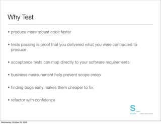 Why Test

      • produce more robust code faster	


      • tests passing is proof that you delivered what you were contracted to
        produce	


      • acceptance tests can map directly to your software requirements


      • business measurement help prevent scope creep


      • ﬁnding bugs early makes them cheaper to ﬁx


      • refactor with conﬁdence




Wednesday, October 28, 2009
 