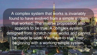 A complex system that works is invariably
found to have evolved from a simple system
that worked. The inverse proposition also
appears to be true: A complex system
designed from scratch never works and cannot
be made to work. You have to start over,
beginning with a working simple system.
Source: "John Gall's law" - from "Systemantics: How Systems Really Work and How They Fail" - 1975
 