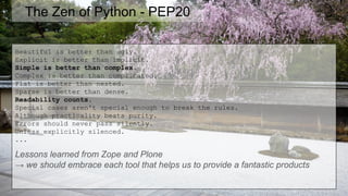 The Zen of Python - PEP20
Beautiful is better than ugly.
Explicit is better than implicit.
Simple is better than complex.
Complex is better than complicated.
Flat is better than nested.
Sparse is better than dense.
Readability counts.
Special cases aren't special enough to break the rules.
Although practicality beats purity.
Errors should never pass silently.
Unless explicitly silenced.
...
Lessons learned from Zope and Plone
→ we should embrace each tool that helps us to provide a fantastic products
 