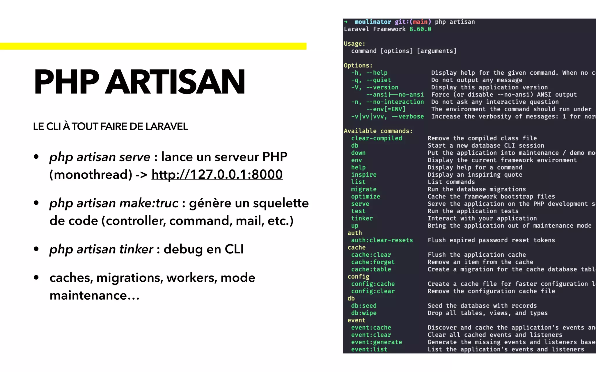 • php artisan serve : lance un serveur PHP
(monothread) -> http://127.0.0.1:8000


• php artisan make:truc : génère un squelette
de code (controller, command, mail, etc.)


• php artisan tinker : debug en CLI


• caches, migrations, workers, mode
maintenance…
PHP ARTISAN
LE CLI ÀTOUT FAIRE DE LARAVEL
 