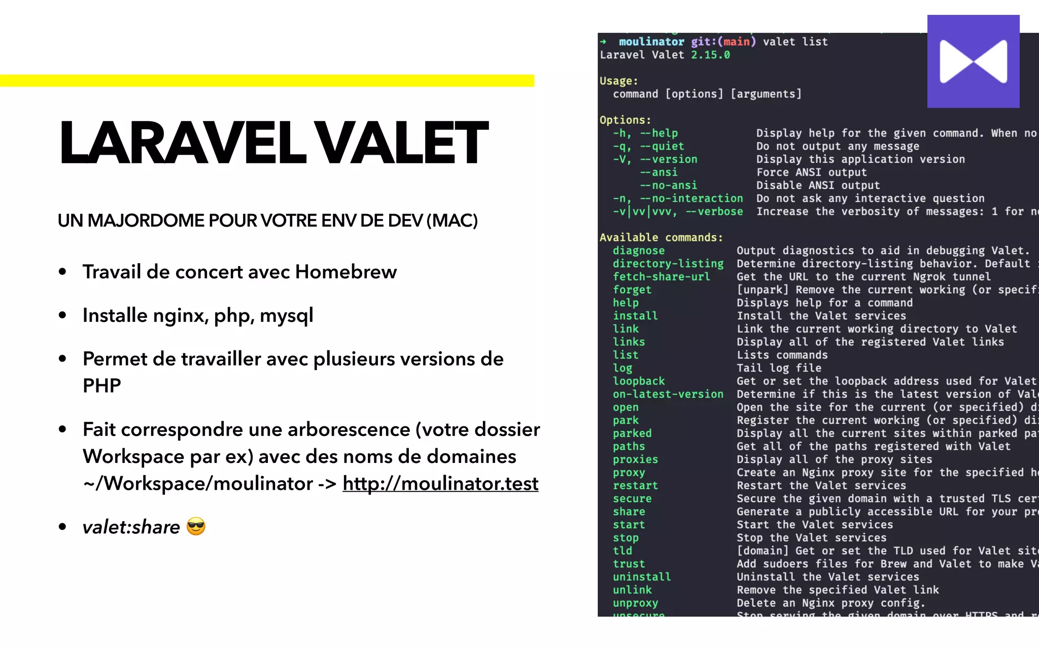 • Travail de concert avec Homebrew


• Installe nginx, php, mysql


• Permet de travailler avec plusieurs versions de
PHP


• Fait correspondre une arborescence (votre dossier
Workspace par ex) avec des noms de domaines
 
~/Workspace/moulinator -> http://moulinator.test


• valet:share 😎
LARAVELVALET
UN MAJORDOME POUR VOTRE ENV DE DEV (MAC)
 