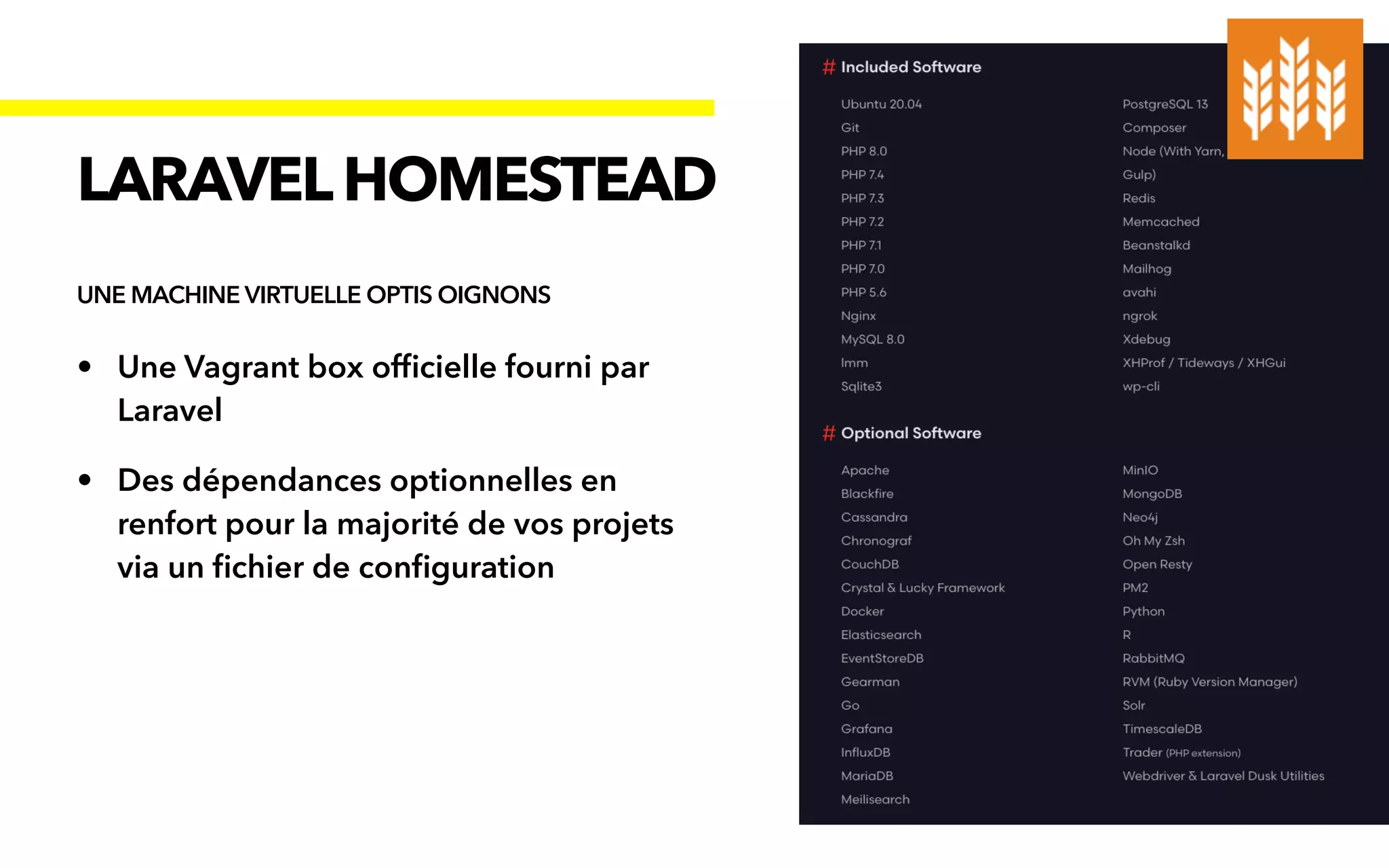 • Une Vagrant box of
fi
cielle fourni par
Laravel


• Des dépendances optionnelles en
renfort pour la majorité de vos projets
via un
fi
chier de con
fi
guration
LARAVELHOMESTEAD
UNE MACHINE VIRTUELLE OPTIS OIGNONS
 