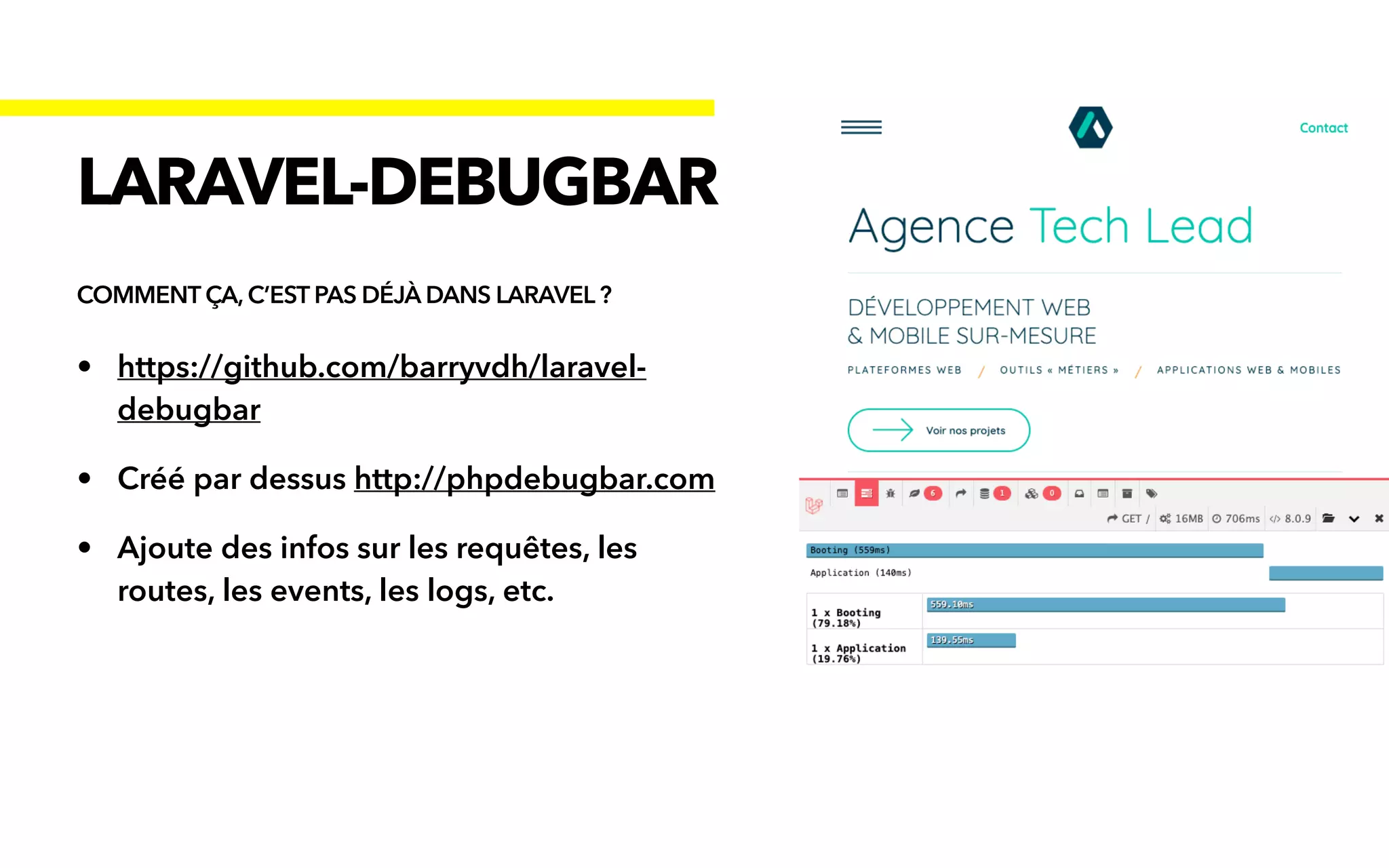 • https://github.com/barryvdh/laravel-
debugbar


• Créé par dessus http://phpdebugbar.com


• Ajoute des infos sur les requêtes, les
routes, les events, les logs, etc.
LARAVEL-DEBUGBAR
COMMENT ÇA, C’EST PAS DÉJÀ DANS LARAVEL ?
 