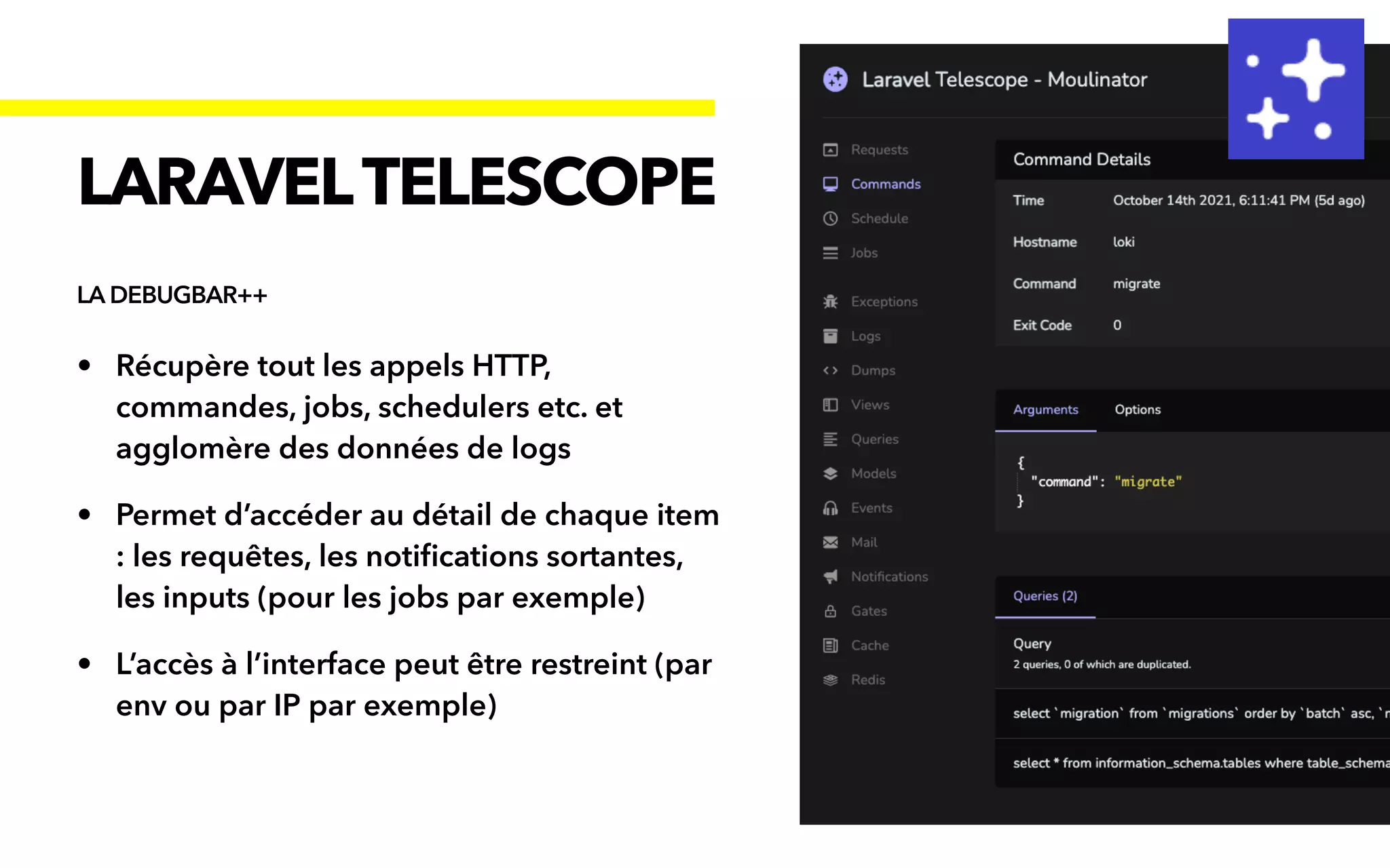 • Récupère tout les appels HTTP,
commandes, jobs, schedulers etc. et
agglomère des données de logs


• Permet d’accéder au détail de chaque item
: les requêtes, les noti
fi
cations sortantes,
les inputs (pour les jobs par exemple)


• L’accès à l’interface peut être restreint (par
env ou par IP par exemple)
LARAVELTELESCOPE
LA DEBUGBAR++
 