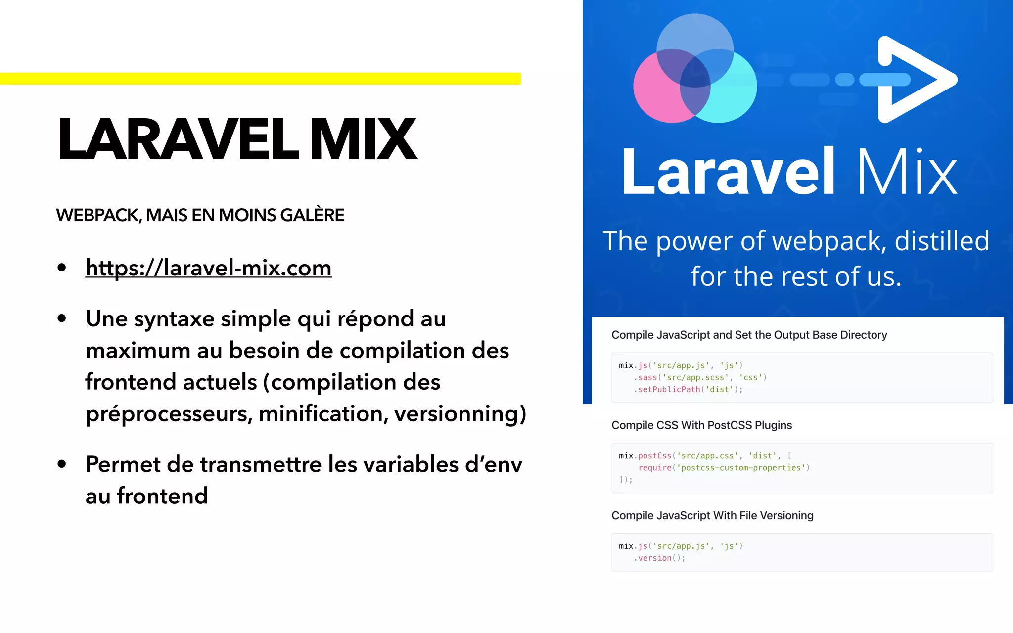 • https://laravel-mix.com


• Une syntaxe simple qui répond au
maximum au besoin de compilation des
frontend actuels (compilation des
préprocesseurs, mini
fi
cation, versionning)


• Permet de transmettre les variables d’env
au frontend
LARAVELMIX
WEBPACK, MAIS EN MOINS GALÈRE
 