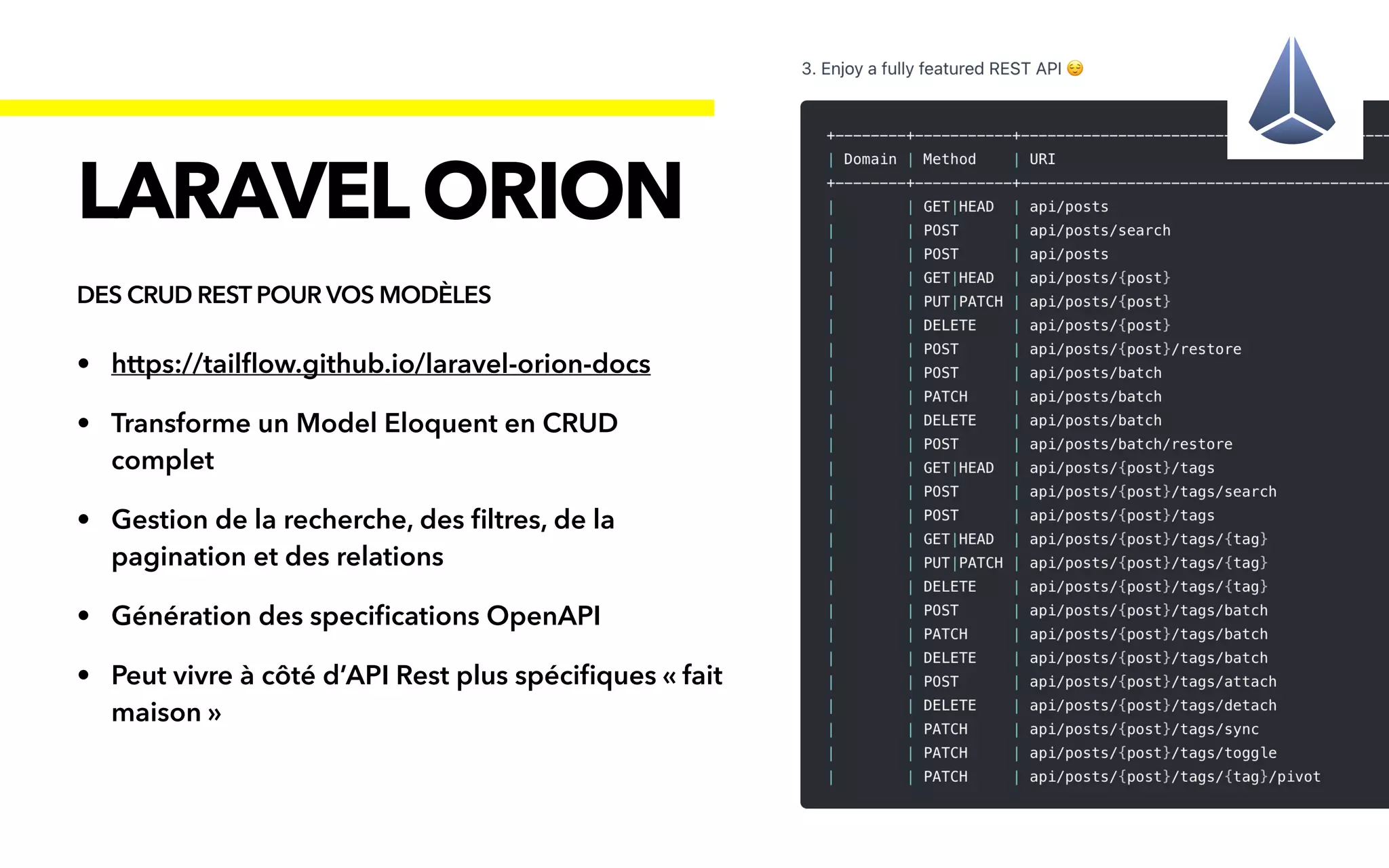 • https://tail
fl
ow.github.io/laravel-orion-docs


• Transforme un Model Eloquent en CRUD
complet


• Gestion de la recherche, des
fi
ltres, de la
pagination et des relations


• Génération des speci
fi
cations OpenAPI


• Peut vivre à côté d’API Rest plus spéci
fi
ques « fait
maison »
LARAVELORION
DES CRUD REST POUR VOS MODÈLES
 
