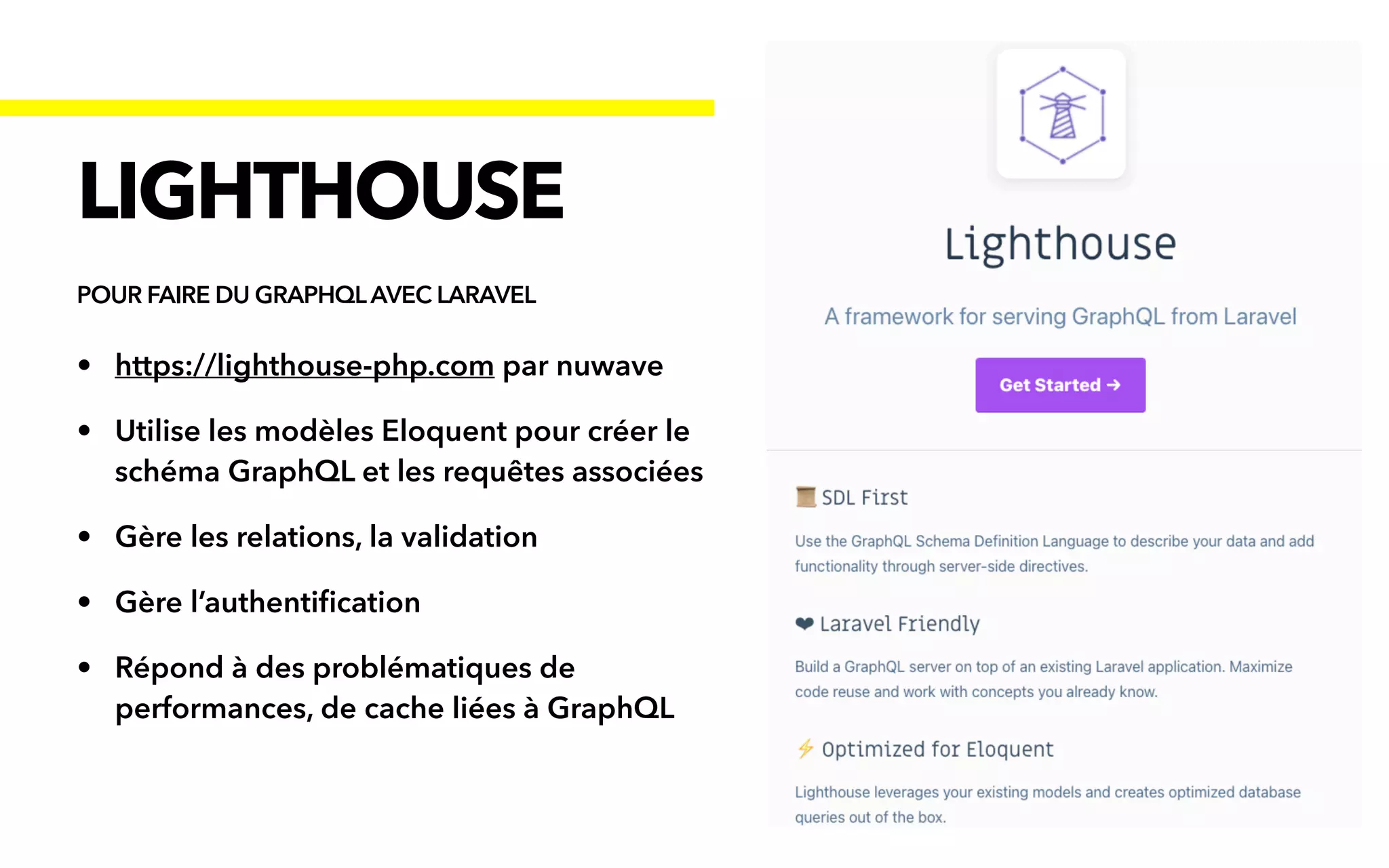 • https://lighthouse-php.com par nuwave


• Utilise les modèles Eloquent pour créer le
schéma GraphQL et les requêtes associées


• Gère les relations, la validation


• Gère l’authenti
fi
cation


• Répond à des problématiques de
performances, de cache liées à GraphQL
LIGHTHOUSE
POUR FAIRE DU GRAPHQLAVEC LARAVEL
 