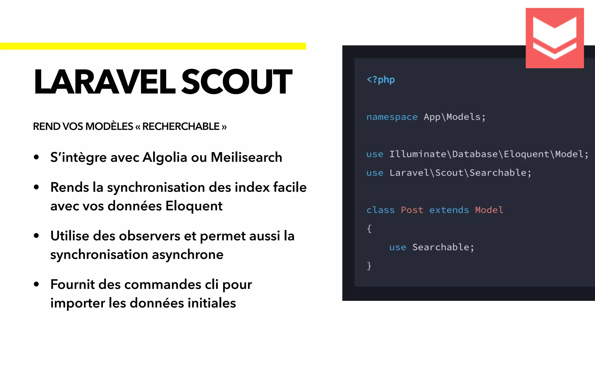 • S’intègre avec Algolia ou Meilisearch


• Rends la synchronisation des index facile
avec vos données Eloquent


• Utilise des observers et permet aussi la
synchronisation asynchrone


• Fournit des commandes cli pour
importer les données initiales
LARAVELSCOUT
REND VOS MODÈLES « RECHERCHABLE »
 