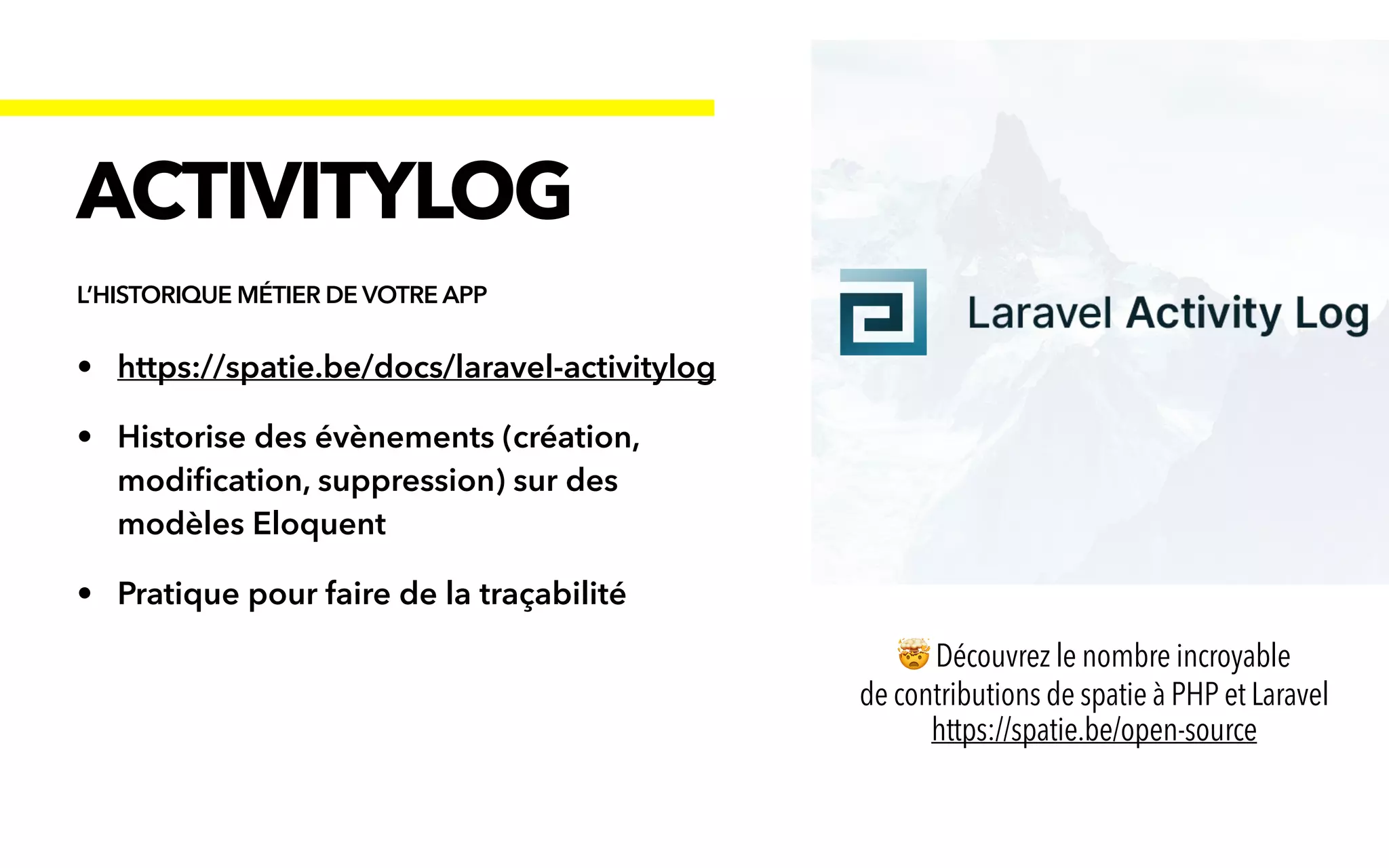 • https://spatie.be/docs/laravel-activitylog


• Historise des évènements (création,
modi
fi
cation, suppression) sur des
modèles Eloquent


• Pratique pour faire de la traçabilité
ACTIVITYLOG
L’HISTORIQUE MÉTIER DE VOTRE APP
🤯 Découvrez le nombre incroyable


de contributions de spatie à PHP et Laravel
 
https://spatie.be/open-source
 