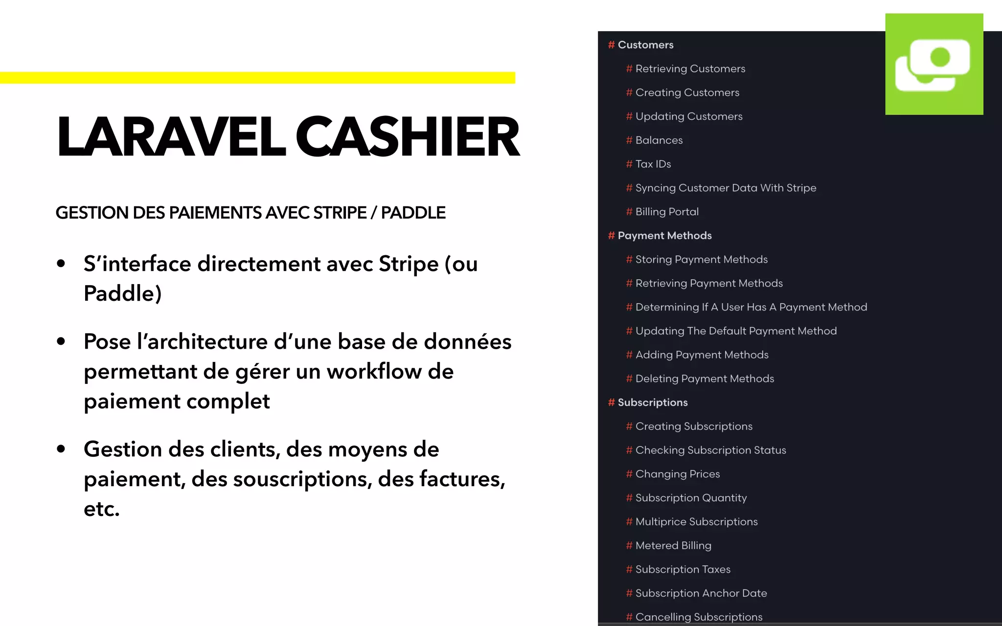 • S’interface directement avec Stripe (ou
Paddle)


• Pose l’architecture d’une base de données
permettant de gérer un work
fl
ow de
paiement complet


• Gestion des clients, des moyens de
paiement, des souscriptions, des factures,
etc.
LARAVELCASHIER
GESTION DES PAIEMENTS AVEC STRIPE / PADDLE
 