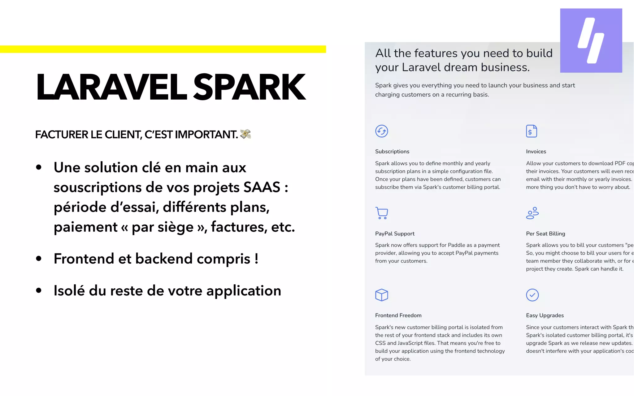 • Une solution clé en main aux
souscriptions de vos projets SAAS :
période d’essai, différents plans,
paiement « par siège », factures, etc.


• Frontend et backend compris !


• Isolé du reste de votre application
LARAVELSPARK
FACTURER LE CLIENT, C’EST IMPORTANT. 💸
 
