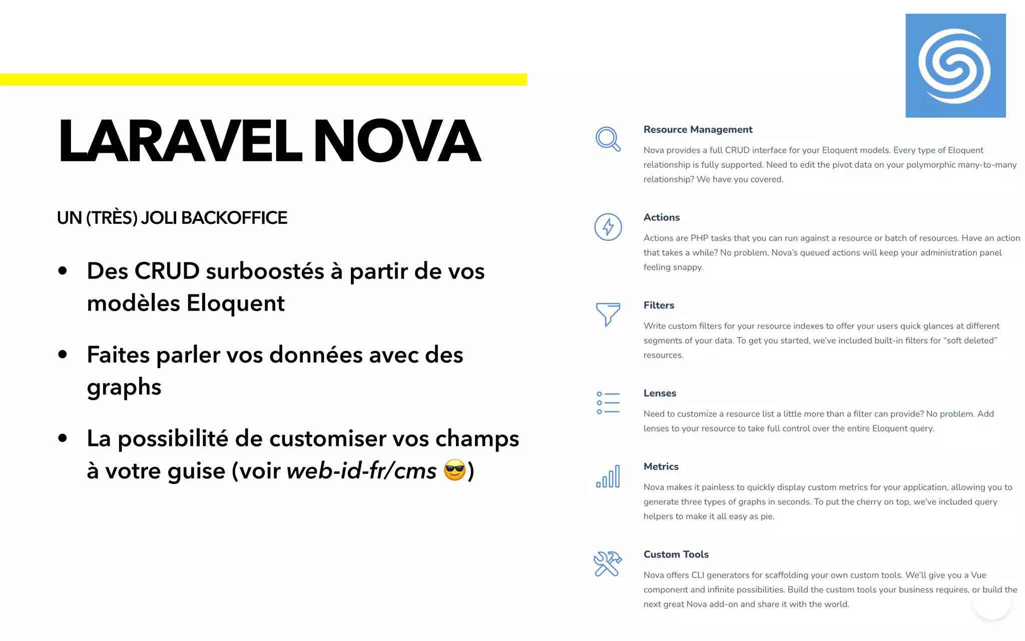 • Des CRUD surboostés à partir de vos
modèles Eloquent


• Faites parler vos données avec des
graphs


• La possibilité de customiser vos champs
à votre guise (voir web-id-fr/cms 😎)
LARAVELNOVA
UN (TRÈS) JOLI BACKOFFICE
 