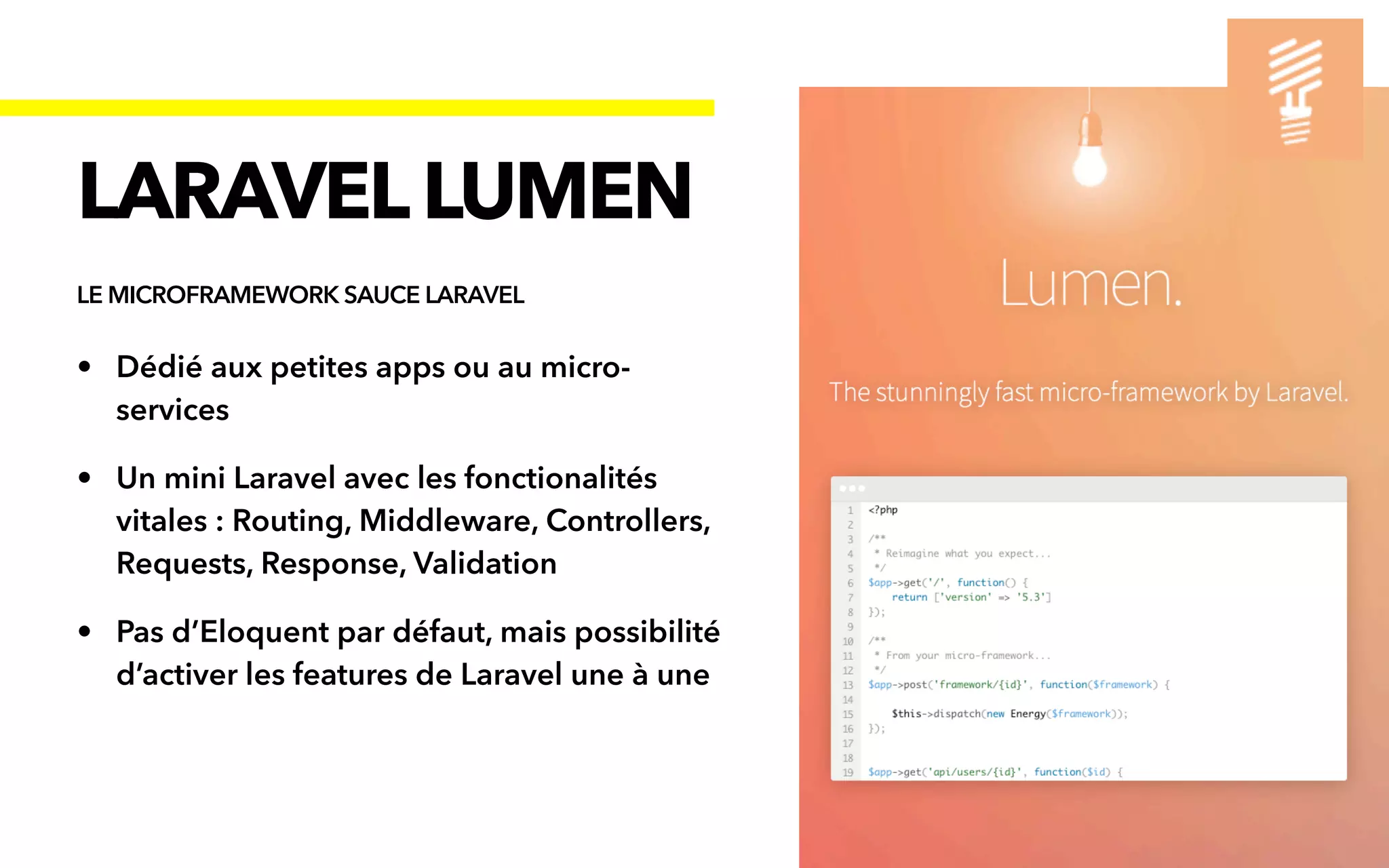 • Dédié aux petites apps ou au micro-
services


• Un mini Laravel avec les fonctionalités
vitales : Routing, Middleware, Controllers,
Requests, Response, Validation


• Pas d’Eloquent par défaut, mais possibilité
d’activer les features de Laravel une à une
LARAVELLUMEN
LE MICROFRAMEWORK SAUCE LARAVEL
 