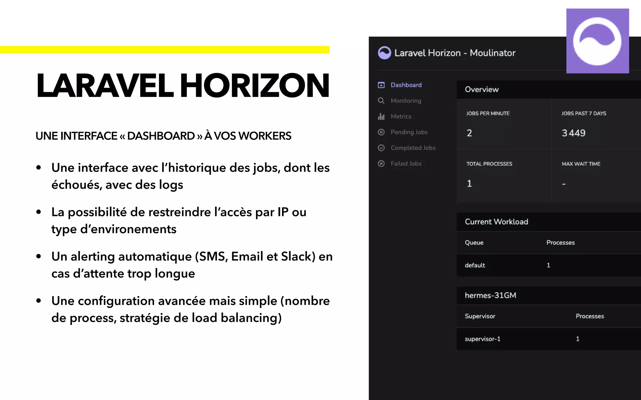 • Une interface avec l’historique des jobs, dont les
échoués, avec des logs


• La possibilité de restreindre l’accès par IP ou
type d’environements


• Un alerting automatique (SMS, Email et Slack) en
cas d’attente trop longue


• Une con
fi
guration avancée mais simple (nombre
de process, stratégie de load balancing)
LARAVELHORIZON
UNE INTERFACE « DASHBOARD »À VOS WORKERS
 