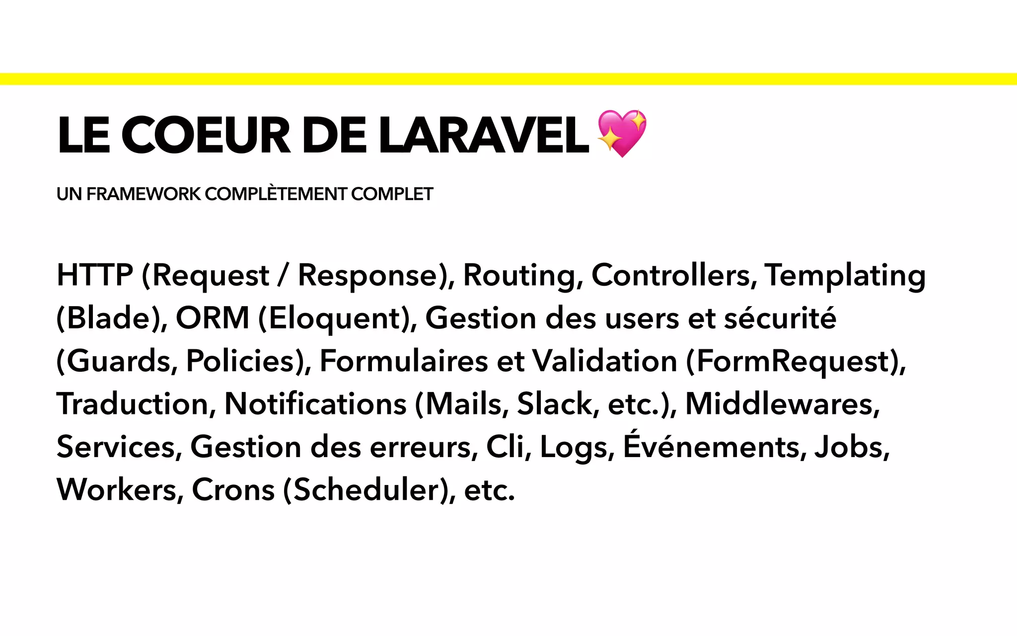 UN FRAMEWORK COMPLÈTEMENT COMPLET
LE COEUR DE LARAVEL💖
HTTP (Request / Response), Routing, Controllers, Templating
(Blade), ORM (Eloquent), Gestion des users et sécurité
(Guards, Policies), Formulaires et Validation (FormRequest),
Traduction, Noti
fi
cations (Mails, Slack, etc.), Middlewares,
Services, Gestion des erreurs, Cli, Logs, Événements, Jobs,
Workers, Crons (Scheduler), etc.
 
