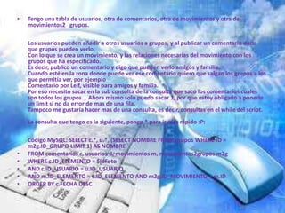 •   Tengo una tabla de usuarios, otra de comentarios, otra de movimientos y otra de
    movimientos2 grupos.

    Los usuarios pueden añadir a otros usuarios a grupos, y al publicar un comentario decir
    que grupos pueden verlo.
    Con lo que se crea un movimiento, y las relaciones necesarias del movimiento con los
    grupos que ha especificado.
    Es decir, publico un comentario y digo que pueden verlo amigos y familia.
    Cuando esté en la zona donde puede ver ese comentario quiero que salgan los grupos a los
    que permitía ver, por ejemplo
    Comentario por Leif, visible para amigos y familia.
    Por eso necesito sacar en la sub consulta de la consulta que saco los comentarios cuales
    son todos los grupos... Ahora mismo solo puedo sacar 1, por que estoy obligado a ponerle
    un limit si no da error de mas de una fila.
    Tampoco me gustaría hacer mas de una consulta, es decir, consultas en el while del script.
    La consulta que tengo es la siguiente, pongo * para ir mas rápido :P:

    Código MySQL: SELECT c.*, u.*, (SELECT NOMBRE FROM grupos WHERE ID =
    m2g.ID_GRUPO LIMIT 1) AS NOMBRE
•   FROM comentarios c, usuarios u, movimientos m, movimientos2grupos m2g
•   WHERE c.ID_ELEMENTO = $idFoto
•   AND c.ID_USUARIO = u.ID_USUARIO
•   AND m.ID_ELEMENTO = c.ID_ELEMENTO AND m2g.ID_MOVIMIENTO = m.ID
•   ORDER BY c.FECHA DESC
 