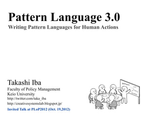 Pattern Language 3.0
Writing Pattern Languages for Human Actions




Takashi Iba
Faculty of Policy Management
Keio University
http://twitter.com/taka_iba
http://creativesystemslab.blogspot.jp/
Invited Talk at PLoP2012 (Oct. 19,2012)
 