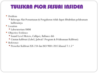 TULISKAN PLOR SESUAI INSIDEN
 Problem
 Beberapa Alat Pemantauan & Pengukuran tidak dapat dibuktikan pelaksanaan
kalibrasinya
 Location
 Laboratorium SMM
 Objective Evidence
 Sound Level Meters, Calliper, Ballance dsb
 Catatan kalibrasi (Label, Jadwal/ Program & Pelaksanaan Kalibrasi)
 Reference
 Prosedur Kalibrasi XX-234 dan ISO 9001:2015 klausul 7.1.5 “
 
