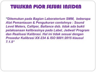 TULISKAN PLOR SESUAI INSIDEN
“Ditemukan pada Bagian Laboratorium SMM, beberapa
Alat Pemantauan & Pengukuran contohnya : Sound
Level Meters, Calliper, Ballance dsb. tidak ada bukti
pelaksanaan kalibrasinya pada Label, Jadwal/ Program
dan Realisasi Kalibrasi. Hal ini tidak sesuai dengan
Prosedur Kalibrasi XX-234 & ISO 9001:2015 klausul
7.1.5“
 