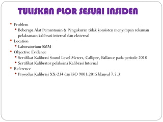 TULISKAN PLOR SESUAI INSIDEN
 Problem
 Beberapa Alat Pemantauan & Pengukuran tidak konsisten menyimpan rekaman
pelaksanaan kalibrasi internal dan eksternal
 Location
 Laboratorium SMM
 Objective Evidence
 Sertifikat Kalibrasi Sound Level Meters, Calliper, Ballance pada periode 2018
 Sertifikat Kalibrator pelaksana Kalibrasi Internal
 Reference
 Prosedur Kalibrasi XX-234 dan ISO 9001:2015 klausul 7.5.3
 