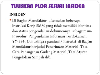 TULISKAN PLOR SESUAI INSIDEN
INSIDEN
 Di Bagian Manufaktur ditemukan beberapa
Instruksi Kerja SMM yang tidak memiliki identitas
dan status pengendalian dokumennya sebagaimana
Prosedur Pengendalian Informasi Terdokumen
YY-234. Contohnya : panduan/instruksi di Bagian
Manufaktur berjudul Penerimaan Material, Tata
Cara Penanganan Gudang Material, Tata Aturan
Pengelolaan Sampah dsb.
 