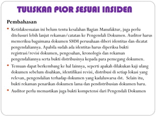 TULISKAN PLOR SESUAI INSIDEN
Pembahasan
 Ketidaksesuaian ini belum tentu kesalahan Bagian Manufaktur, juga perlu
ditelusuri lebih lanjut rekaman/catatan ke Pengendali Dokumen. Auditor harus
memeriksa bagaimana dokumen SMM perusahaan diberi identitas dan dicatat
pengendaliannya. Apabila sudah ada identitas harus diperiksa bukti
registrasi/revisi dokumen, pengesahan, kronologis dan rekaman
pengendaliannya serta bukti distribusinya kepada para pemegang dokumen.
 Temuan dapat berkembang ke hal lainnya, seperti apakah dilakukan kaji ulang
dokumen sebelum disahkan, identifikasi revisi, distribusi di setiap lokasi yang
relevan, pengendalian terhadap dokumen yang kadaluwarsa dst. Selain itu,
bukti rekaman penarikan dokumen lama dan pendistribusian dokumen baru.
 Auditor perlu memastikan juga bukti kompetensi dari Pengendali Dokumen
 