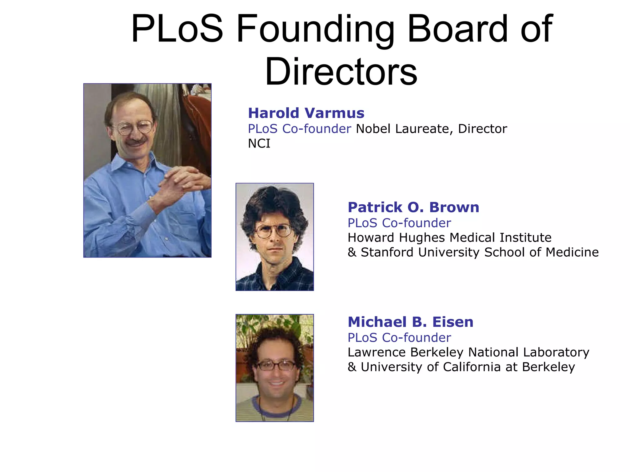 PLoS Founding Board of Directors Harold Varmus PLoS Co-founder  Nobel Laureate, Director NCI  Patrick O. Brown PLoS Co-founder Howard Hughes Medical Institute  & Stanford University School of Medicine Michael B. Eisen PLoS Co-founder Lawrence Berkeley National Laboratory  & University of California at Berkeley  
