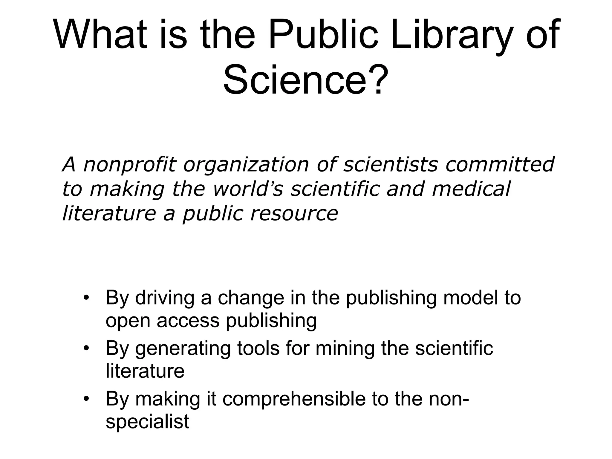 What is the Public Library of Science? By driving a change in the publishing model to open access publishing By generating tools for mining the scientific literature By making it comprehensible to the non-specialist A nonprofit organization of scientists committed to making the world ’ s scientific and medical literature a public resource 