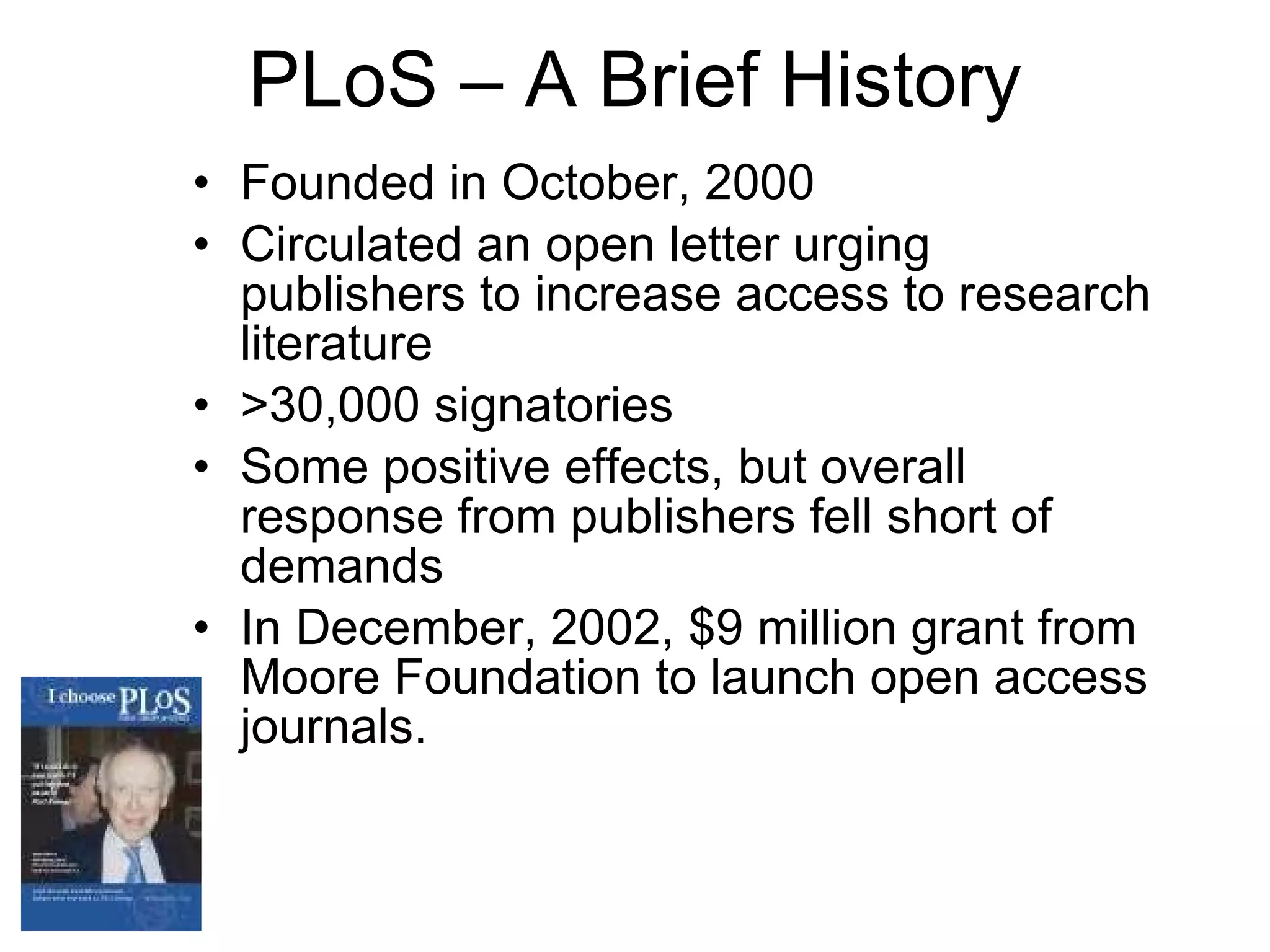 PLoS – A Brief History Founded in October, 2000 Circulated an open letter urging publishers to increase access to research literature  >30,000 signatories Some positive effects, but overall response from publishers fell short of demands In December, 2002, $9 million grant from Moore Foundation to launch open access journals. 