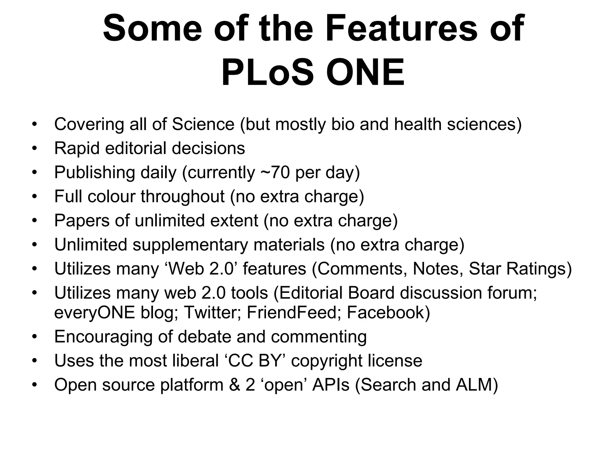 Covering all of Science (but mostly bio and health sciences) Rapid editorial decisions Publishing daily (currently ~70 per day) Full colour throughout (no extra charge) Papers of unlimited extent (no extra charge) Unlimited supplementary materials (no extra charge) Utilizes many  ‘Web 2.0’ features (Comments, Notes, Star Ratings) Utilizes many web 2.0 tools (Editorial Board discussion forum; everyONE blog; Twitter; FriendFeed; Facebook) Encouraging of debate and commenting Uses the most liberal  ‘CC BY’ copyright license Open source platform & 2  ‘open’ APIs (Search and ALM) Some of the Features of PLoS ONE 