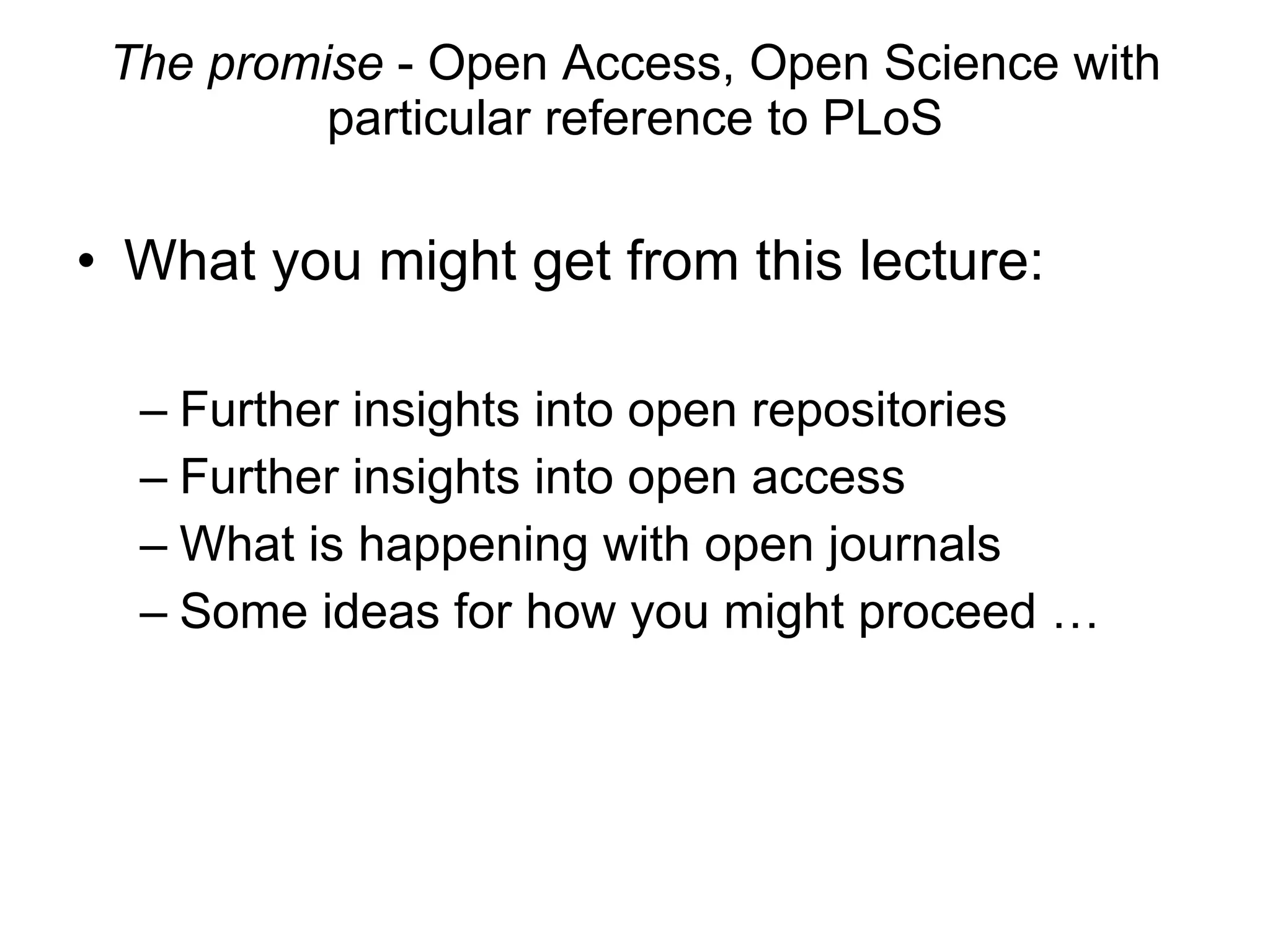 The promise  - Open Access, Open Science with particular reference to PLoS What you might get from this lecture: Further insights into open repositories Further insights into open access What is happening with open journals Some ideas for how you might proceed … 