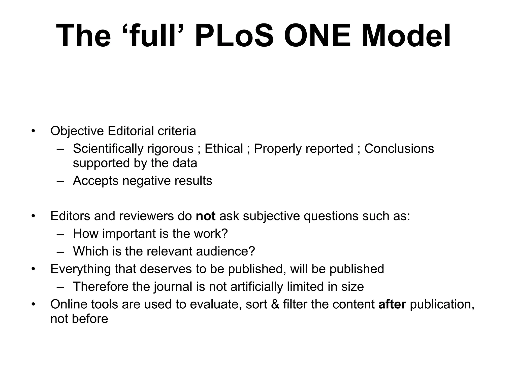 Objective Editorial criteria Scientifically rigorous ; Ethical ; Properly reported ; Conclusions supported by the data Accepts negative results Editors and reviewers do  not  ask subjective questions such as: How important is the work? Which is the relevant audience? Everything that deserves to be published, will be published Therefore the journal is not artificially limited in size Online tools are used to evaluate, sort & filter the content  after  publication, not before The  ‘ full ’  PLoS ONE Model 