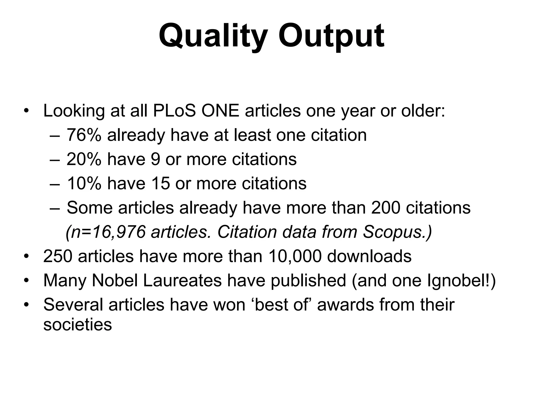 Looking at all PLoS ONE articles one year or older: 76% already have at least one citation 20% have 9 or more citations 10% have 15 or more citations  Some articles already have more than 200 citations (n=16,976 articles. Citation data from Scopus.) 250 articles have more than 10,000 downloads Many Nobel Laureates have published (and one Ignobel!) Several articles have won  ‘best of’ awards from their societies Quality Output 