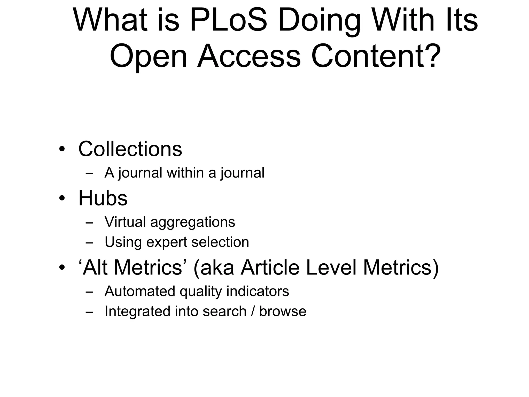 What is PLoS Doing With Its Open Access Content? Collections A journal within a journal Hubs Virtual aggregations Using expert selection ‘ Alt Metrics ’  (aka Article Level Metrics) Automated quality indicators Integrated into search / browse 