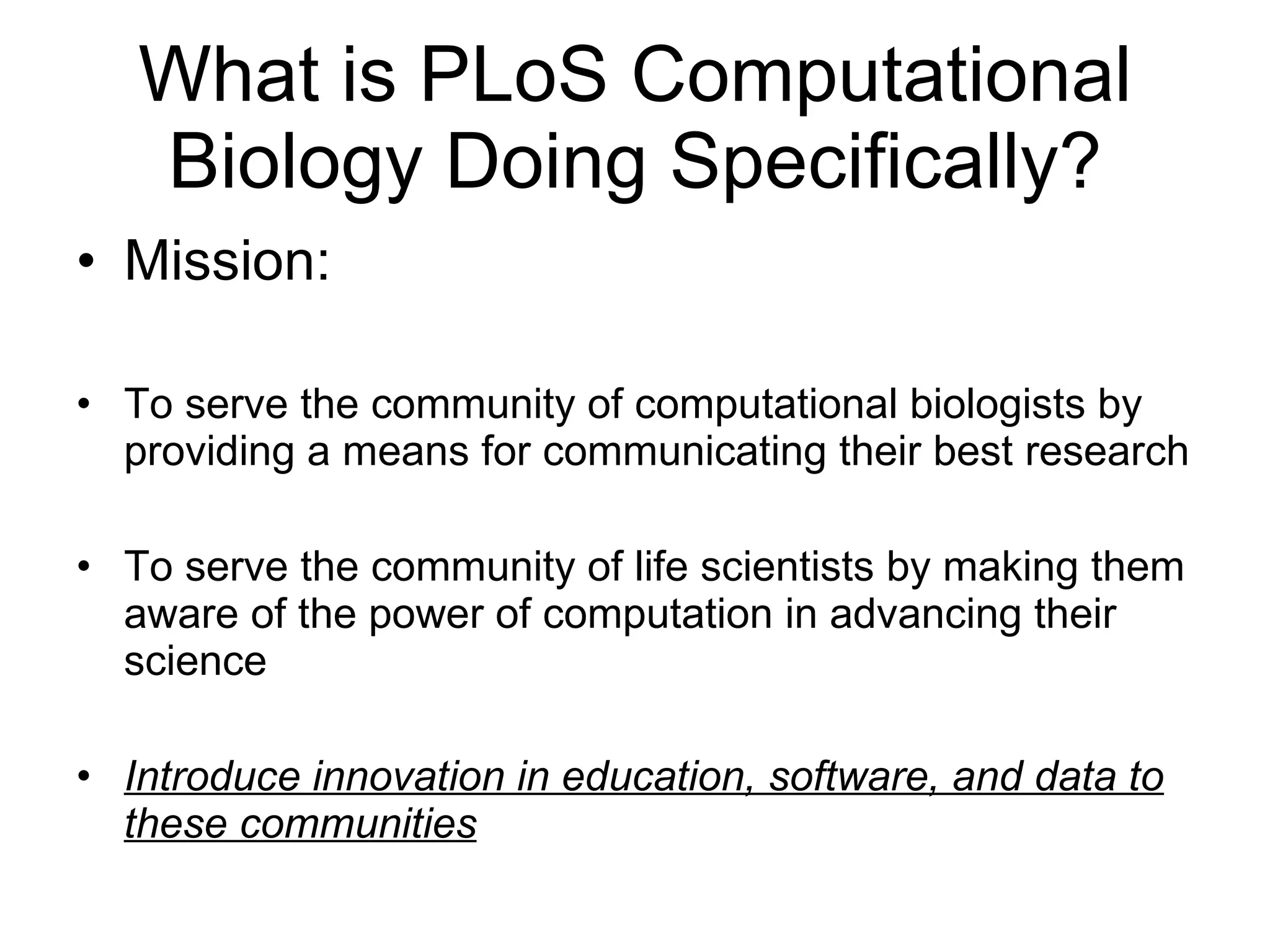 What is PLoS Computational Biology Doing Specifically? Mission: To serve the community of computational biologists by providing a means for communicating their best research To serve the community of life scientists by making them aware of the power of computation in advancing their science Introduce innovation in education, software, and data to these communities 