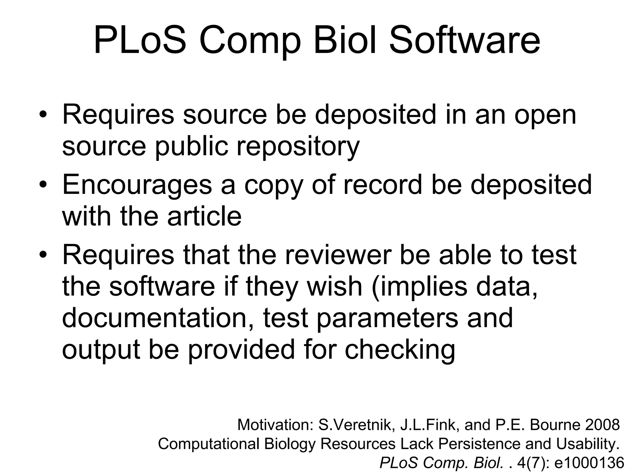 PLoS Comp Biol Software Requires source be deposited in an open source public repository Encourages a copy of record be deposited with the article Requires that the reviewer be able to test the software if they wish (implies data, documentation, test parameters and output be provided for checking  Motivation: S.Veretnik, J.L.Fink, and P.E. Bourne 2008  Computational Biology Resources Lack Persistence and Usability.  PLoS Comp. Biol.  . 4(7): e1000136 
