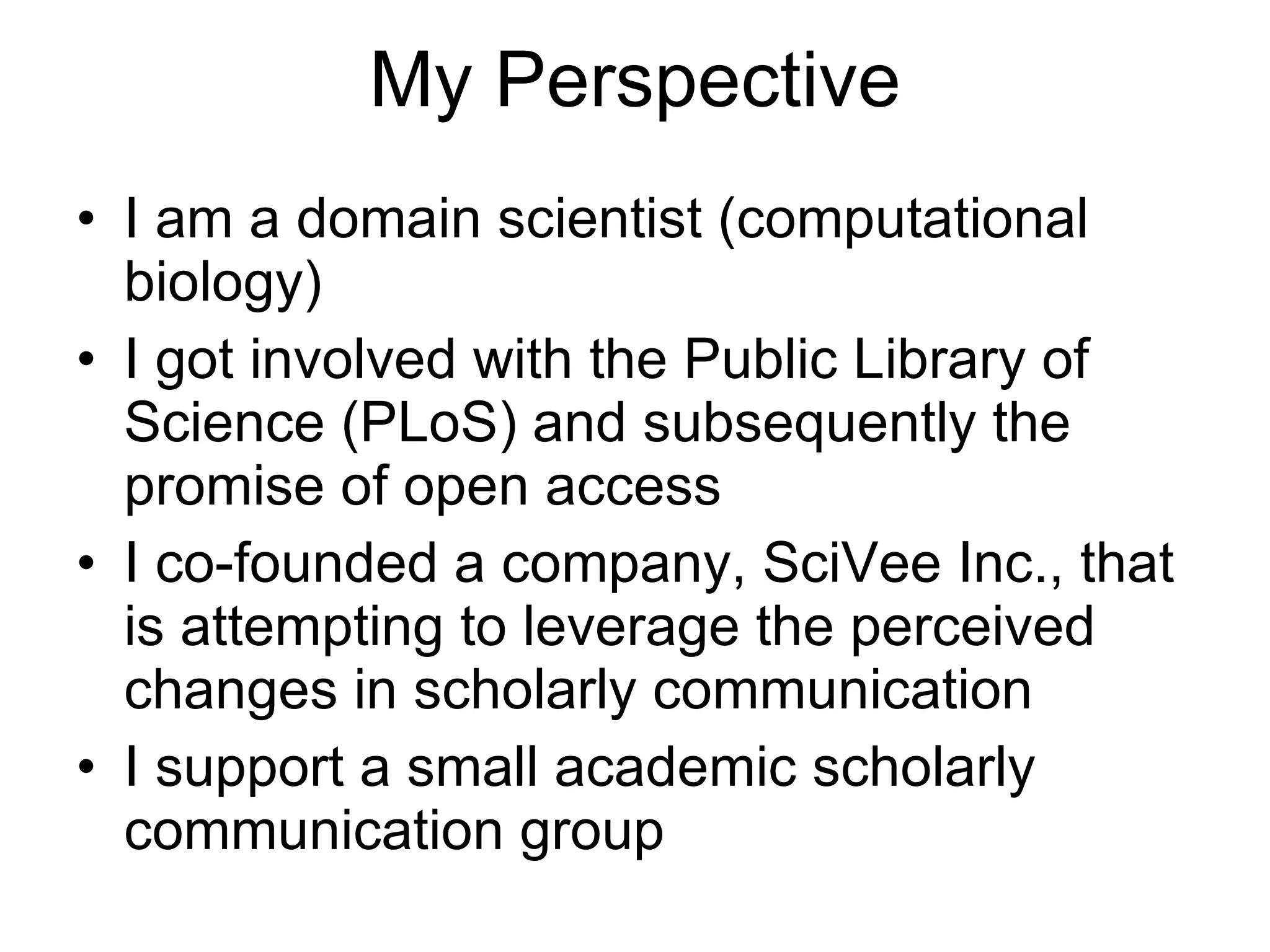 My Perspective I am a domain scientist (computational biology) I got involved with the Public Library of Science (PLoS) and subsequently the promise of open access I co-founded a company, SciVee Inc., that is attempting to leverage the perceived changes in scholarly communication  I support a small academic scholarly communication group 